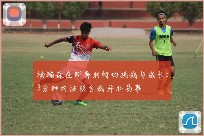 杨瀚森在斯普利特的挑战与成长：3分钟内证明自我并非易事