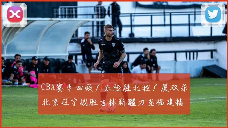 CBA赛季回顾广东险胜北控广厦双杀北京辽宁战胜吉林新疆力克福建精彩纷呈