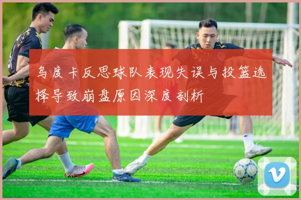 乌度卡反思球队表现失误与投篮选择导致崩盘原因深度剖析