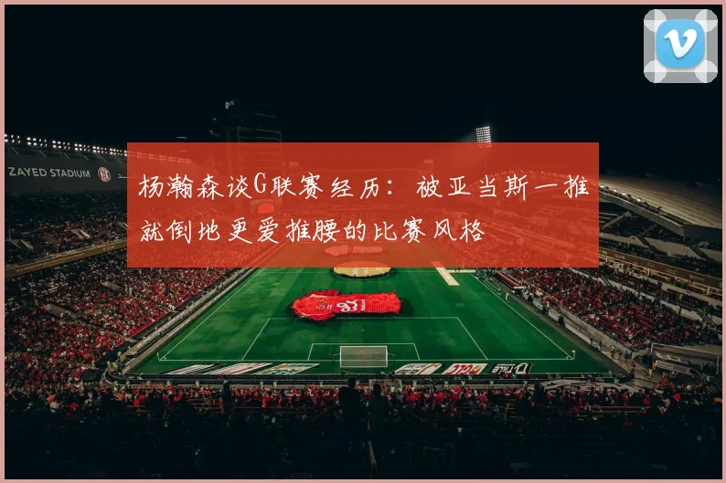 杨瀚森谈G联赛经历：被亚当斯一推就倒地更爱推腰的比赛风格