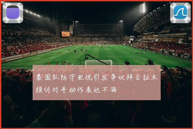 泰国队防守犯规引发争议拜合拉木模仿对手动作表达不满