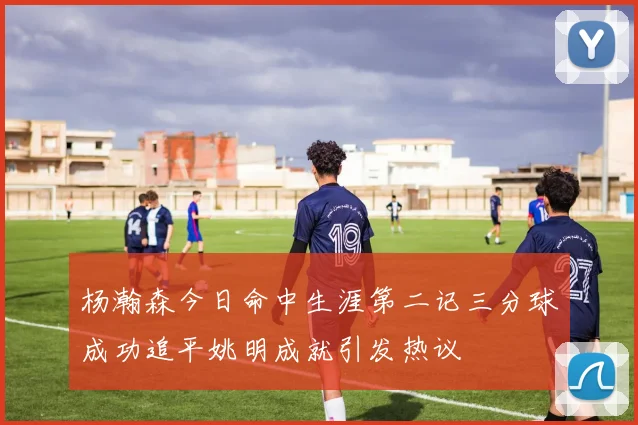 杨瀚森今日命中生涯第二记三分球成功追平姚明成就引发热议