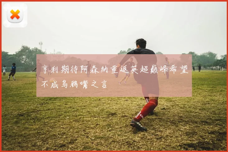 亨利期待阿森纳重返英超巅峰希望不成乌鸦嘴之言