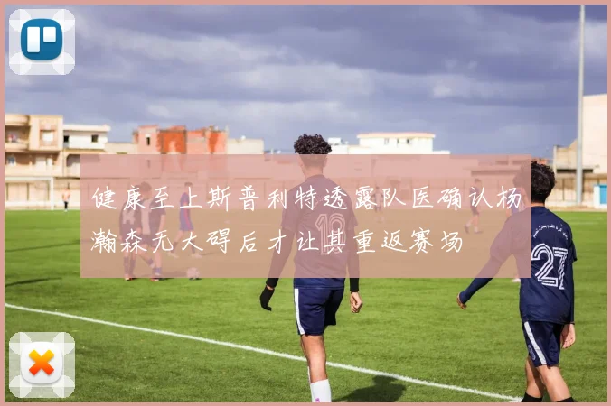健康至上斯普利特透露队医确认杨瀚森无大碍后才让其重返赛场