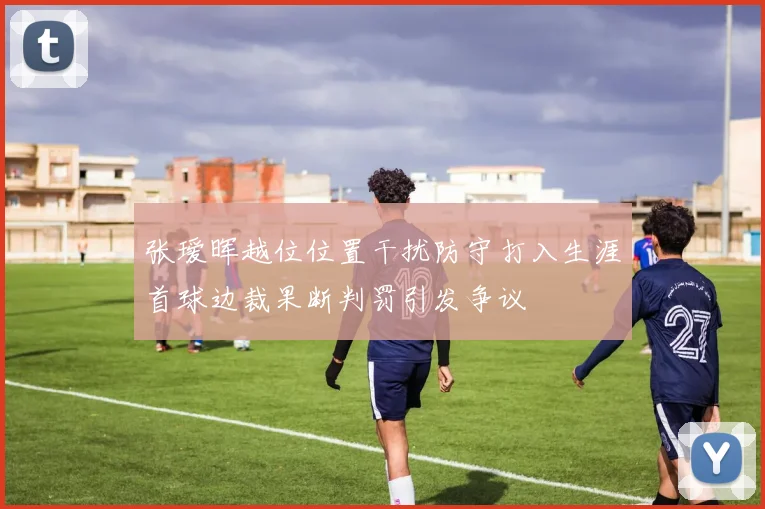 张瑷晖越位位置干扰防守打入生涯首球边裁果断判罚引发争议