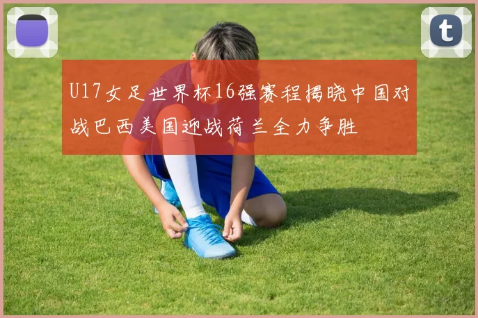 U17女足世界杯16强赛程揭晓中国对战巴西美国迎战荷兰全力争胜